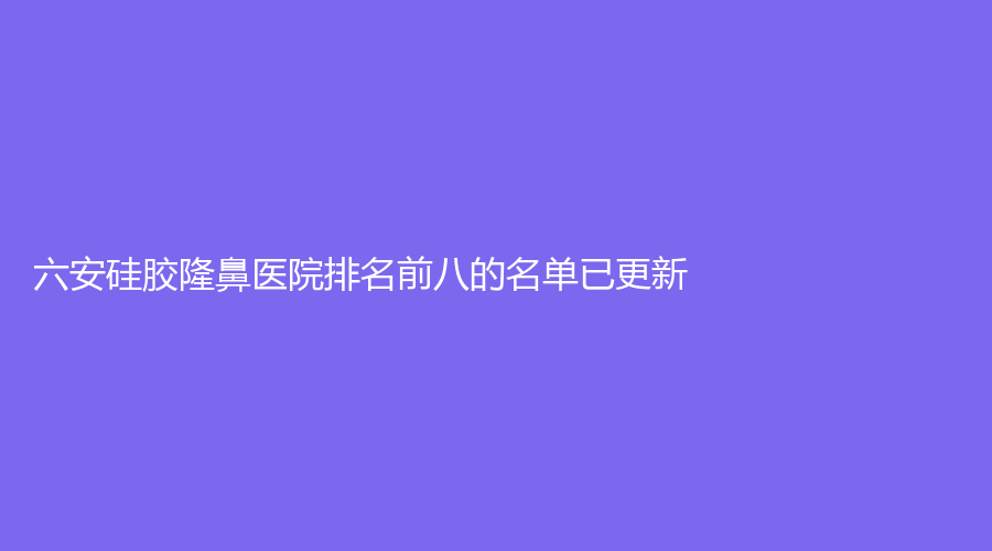六安硅胶隆鼻医院排名前八的名单已更新！市人民医院医学中心、凯婷新星、韩泰等机构榜上有名！