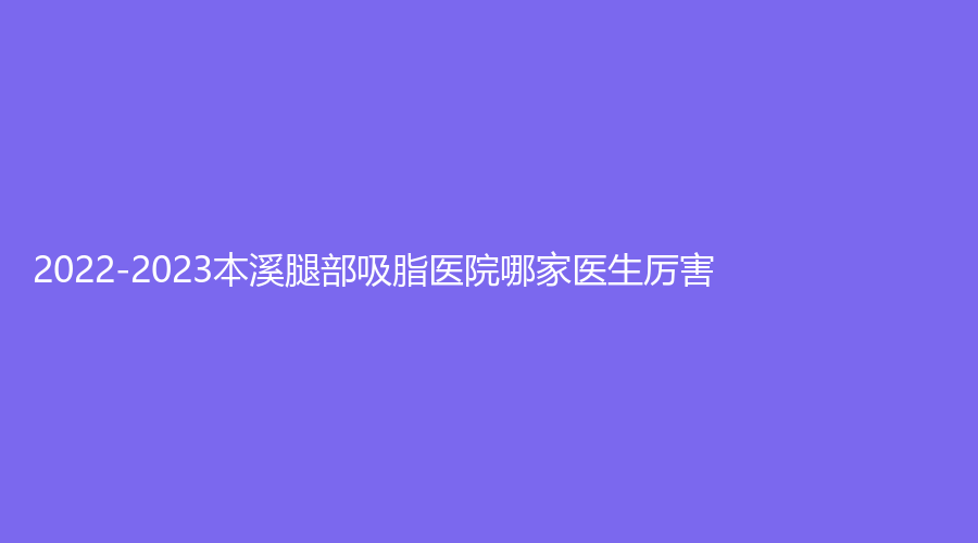 2022-2023本溪腿部吸脂医院哪家医生厉害？