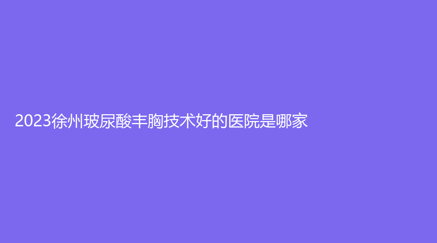 2023徐州玻尿酸丰胸技术好的医院是哪家？