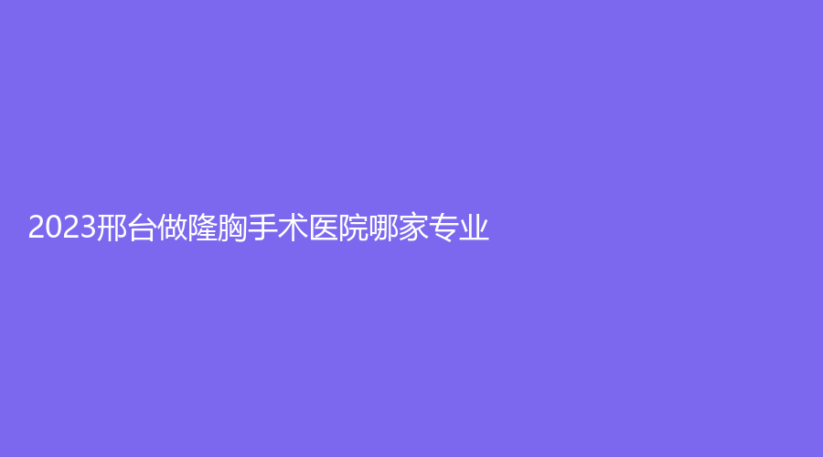 2023邢台做隆胸手术医院哪家专业？