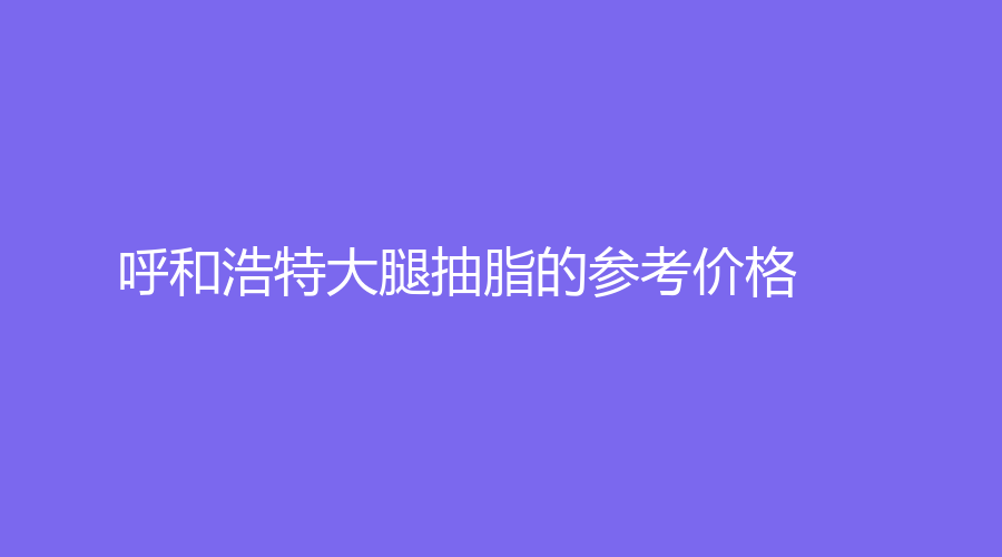 呼和浩特大腿抽脂的参考价格
