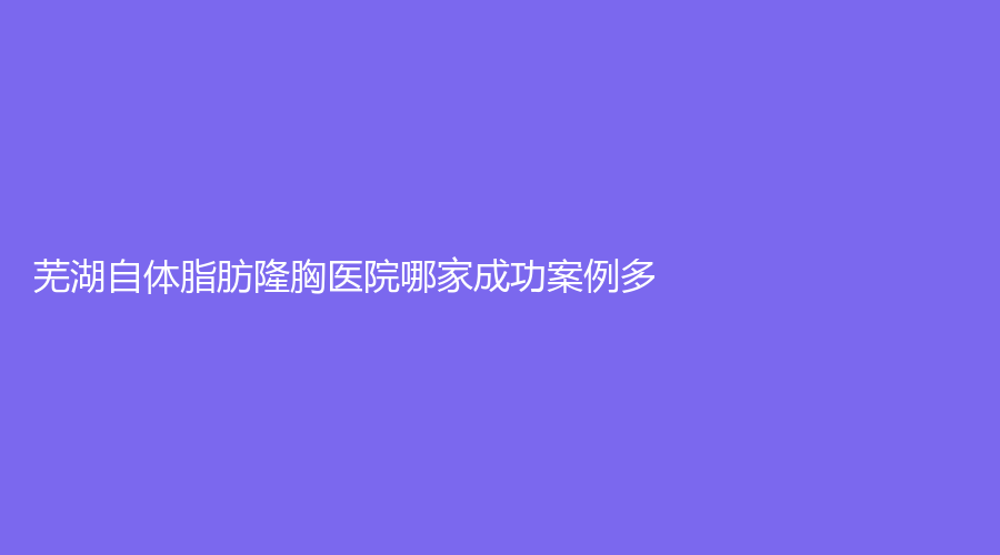 芜湖自体脂肪隆胸医院哪家成功案例多？
