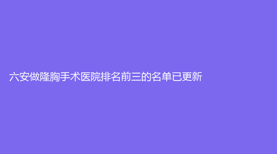 六安做隆胸手术医院排名前三的名单已更新！嘉秀、韩美、市第二人民医院烧伤科等机构哪个正规？