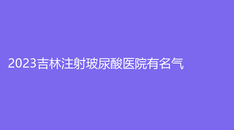 2023吉林注射玻尿酸医院有名气？