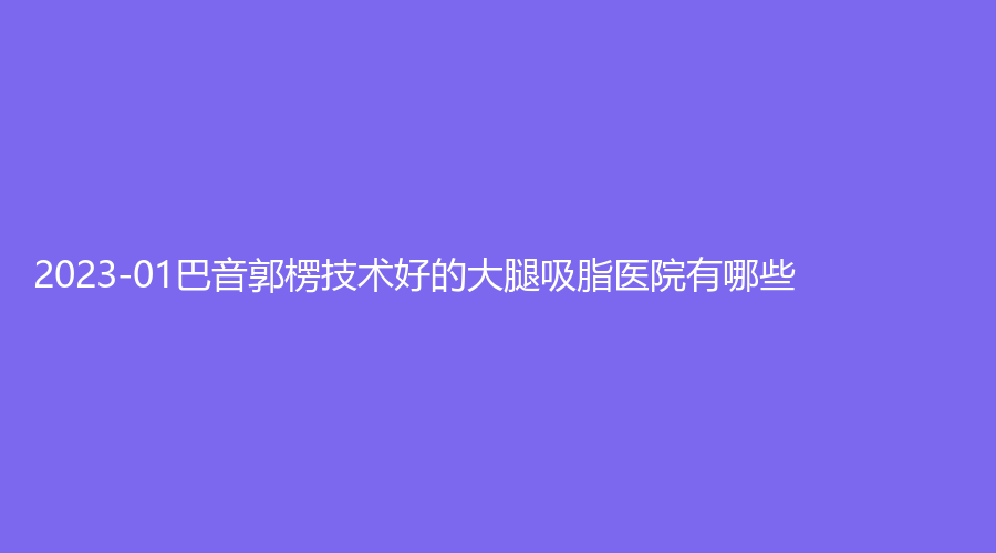 2023-01巴音郭楞技术好的大腿吸脂医院有哪些？