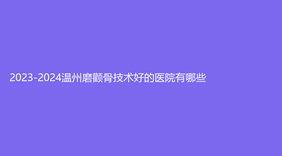 2023-2024温州磨颧骨技术好的医院有哪些？乐清乐美、原辰、同德医院中心等机构哪个便宜？