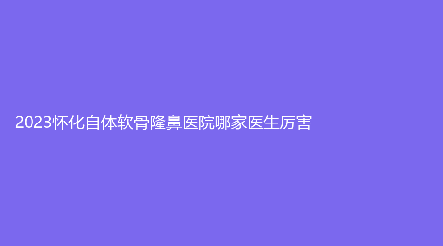 2023怀化自体软骨隆鼻医院哪家医生厉害？欧阳美业诊所、美蒂珂、亿美思等机构登顶前五！