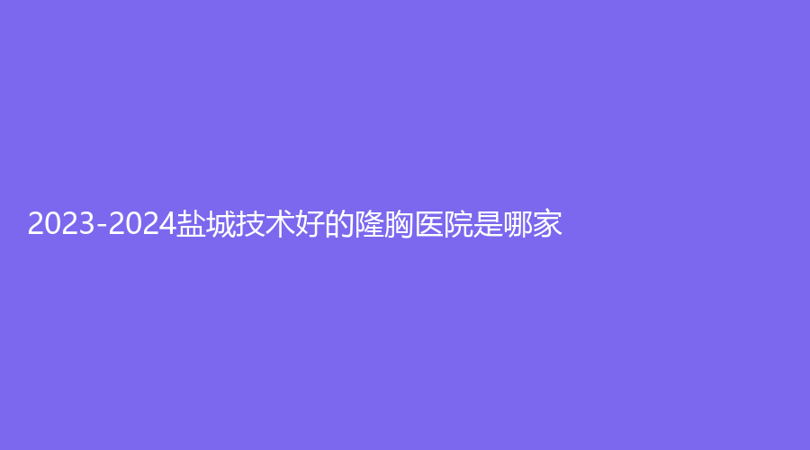 2023-2024盐城技术好的隆胸医院是哪家?