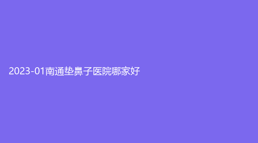 2023-01南通垫鼻子医院哪家好？逸菲、艾尚美、南洋诊所等机构受追捧！