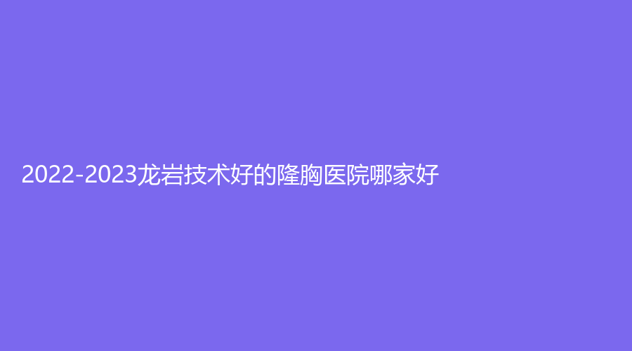 2022-2023龙岩技术好的隆胸医院哪家好？市第二医院烧伤科、星施外科、牡丹妇产医院中心等机构受追捧！