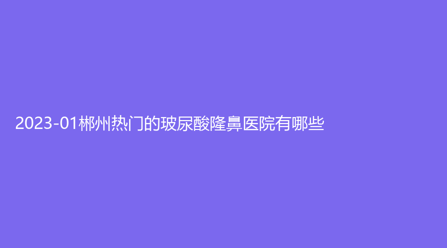 2023-01郴州热门的玻尿酸隆鼻医院有哪些？
