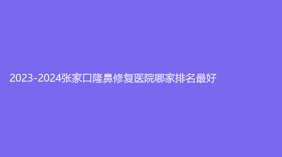 2023-2024张家口隆鼻修复医院哪家排名好？