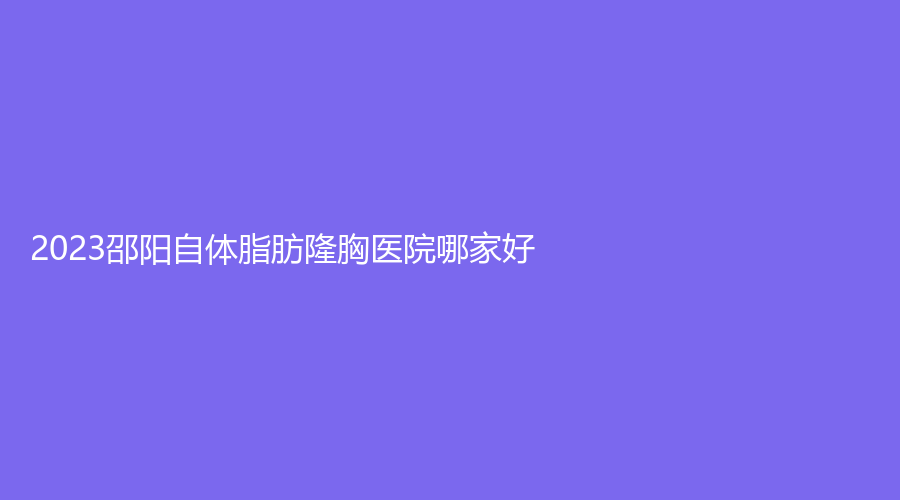 2023邵阳自体脂肪隆胸医院哪家好？