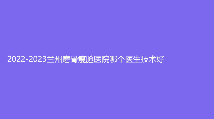 2022-2023兰州磨骨瘦脸医院哪个医生技术好？