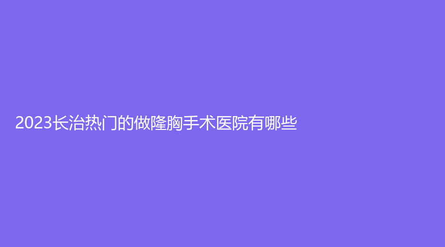 2023长治热门的做隆胸手术医院有哪些？