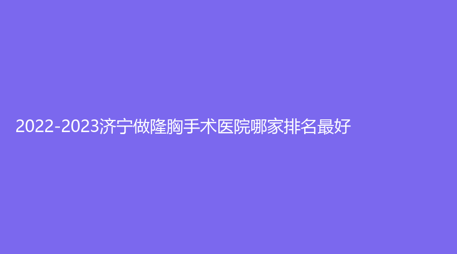 2022-2023济宁做隆胸手术医院哪家排名好？