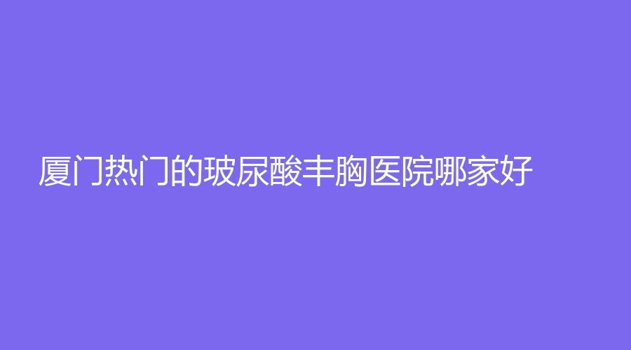 厦门热门的玻尿酸丰胸医院哪家好？