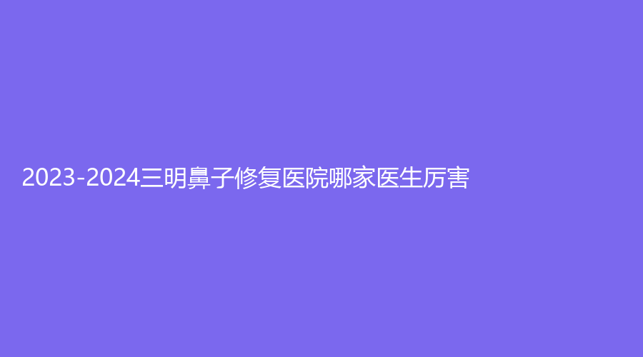 2023-2024三明鼻子修复医院哪家医生厉害？