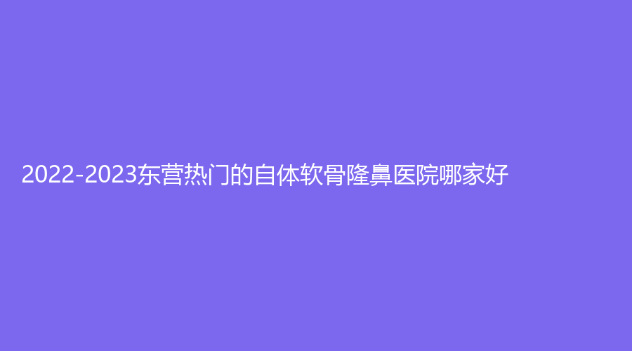 2022-2023东营热门的自体软骨隆鼻医院哪家好？