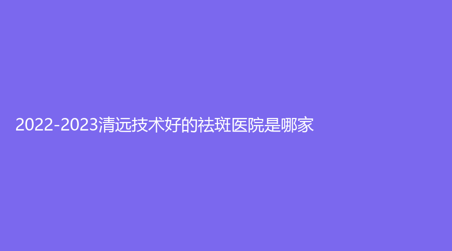 2022-2023清远技术好的祛斑医院是哪家？