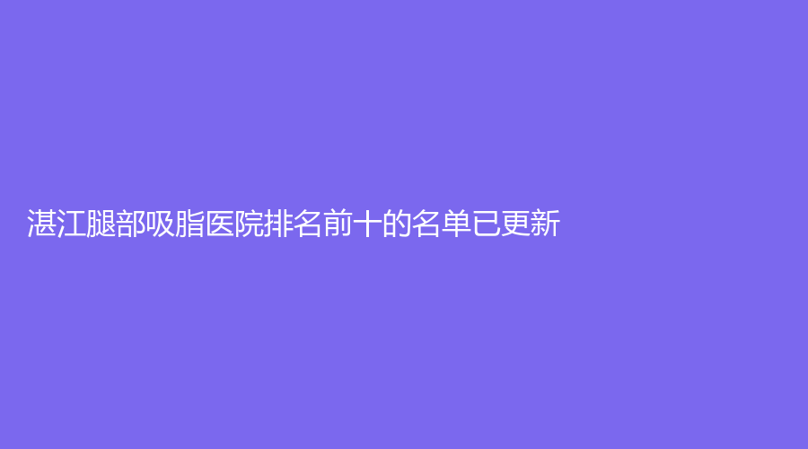 湛江腿部吸脂医院排名前十的名单已更新！广东医学院附属医院外科、铭丽、韩美等机构位列前三！