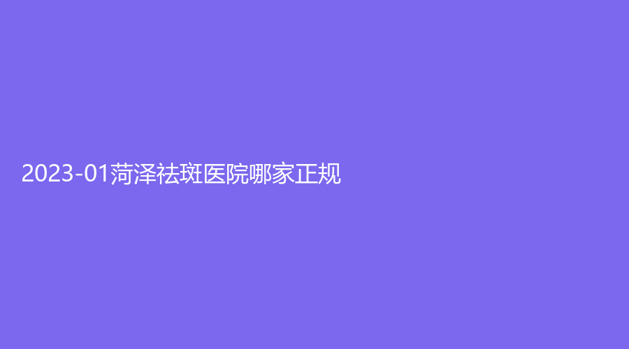 2023-01菏泽祛斑医院哪家正规？