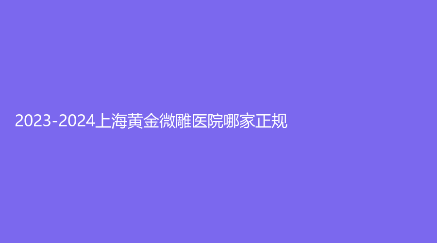 2023-2024上海黄金微雕医院哪家正规？