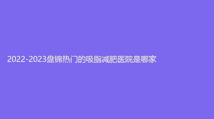 2022-2023盘锦热门的吸脂减肥医院是哪家？