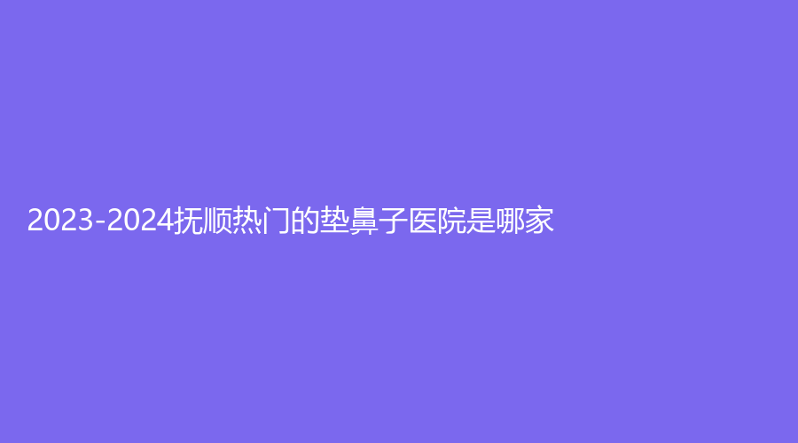 2023-2024抚顺热门的垫鼻子医院是哪家?