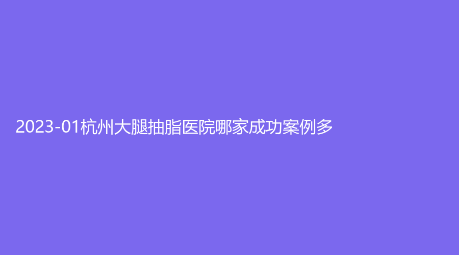 2023-01杭州大腿抽脂医院哪家成功案例多？金红诊所、天鑫、颜久生诊所等机构哪个便宜？