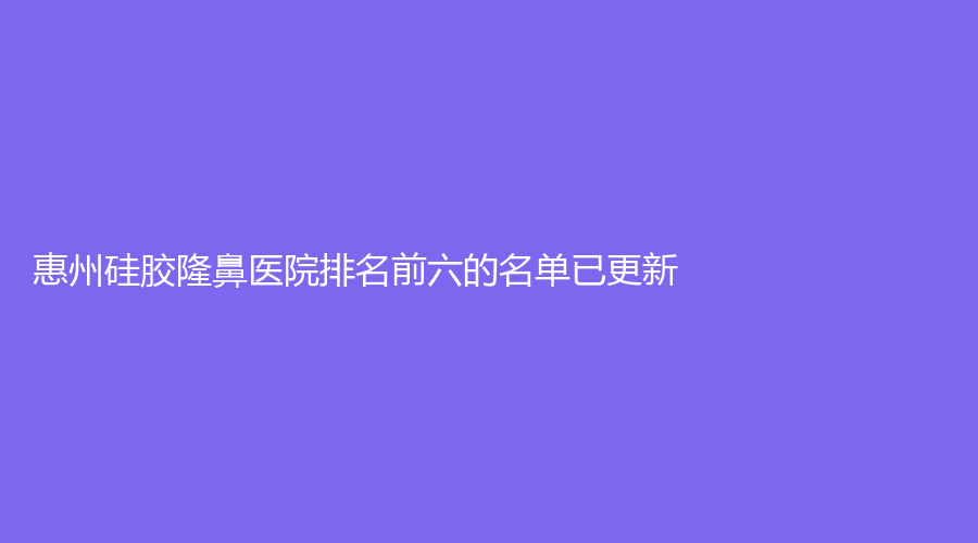 惠州硅胶隆鼻医院排名前六的名单已更新！