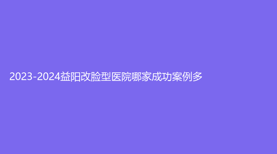 2023-2024益阳改脸型医院哪家成功案例多？