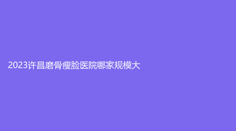2023许昌磨骨瘦脸医院哪家规模大？凤凰医院华美、博爱乳腺病医院科、华丽等机构好评如潮！