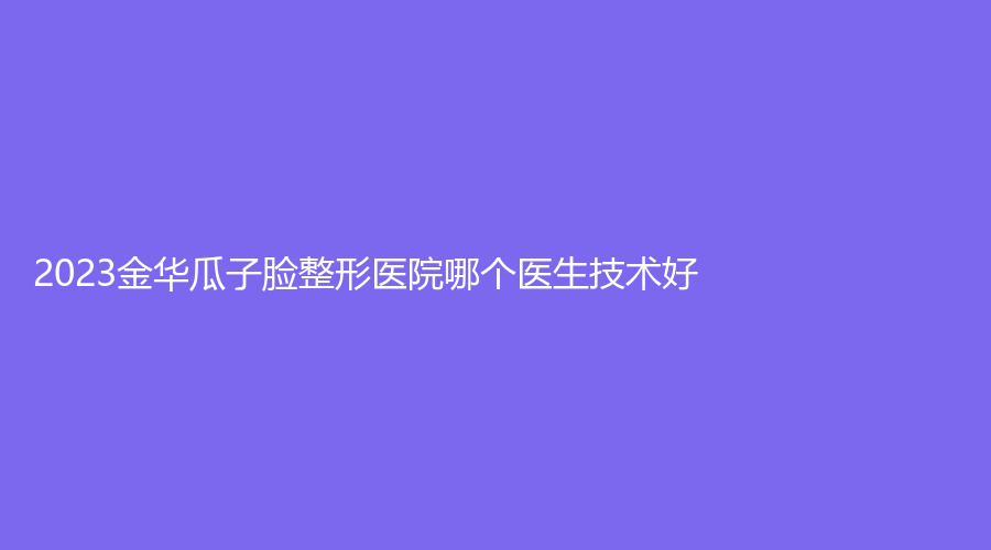 2023金华瓜子脸整形医院哪个医生技术好?