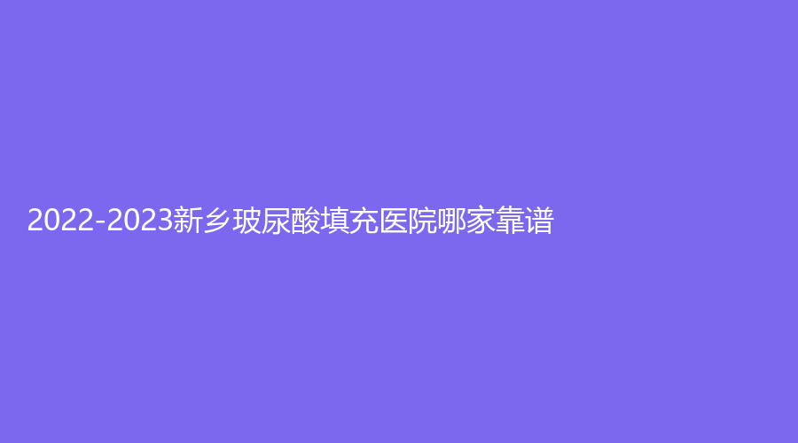 2022-2023新乡玻尿酸填充医院哪家靠谱？