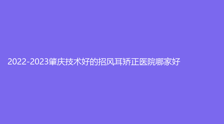 2022-2023肇庆技术好的招风耳矫正医院哪家好？华美医学、菩颜诊所、骏辰素妍等机构哪家便宜？