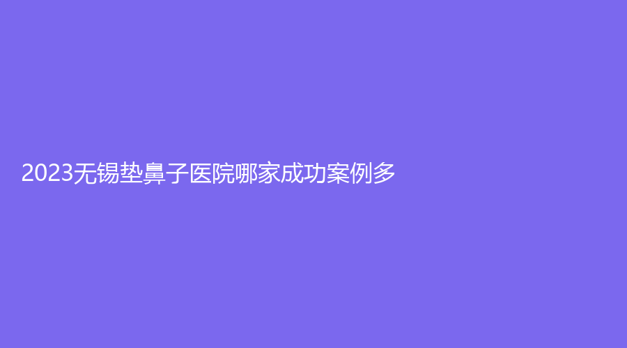 2023无锡垫鼻子医院哪家成功案例多？