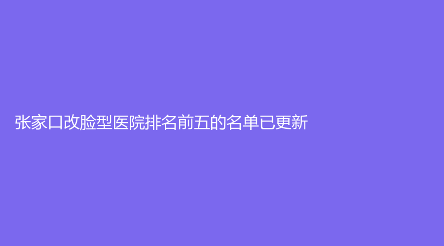 张家口改脸型医院排名前五的名单已更新！薇美外科诊所、天宏诊所、市第四医院科等机构哪家便宜？