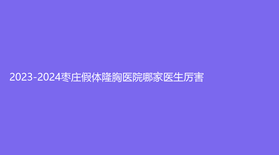 2023-2024枣庄假体隆胸医院哪家医生厉害？