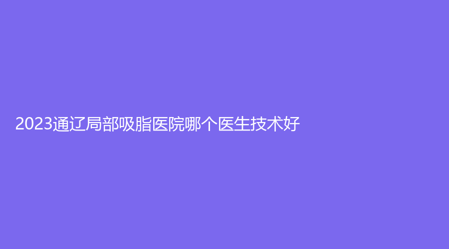 2023通辽局部吸脂医院哪个医生技术好？