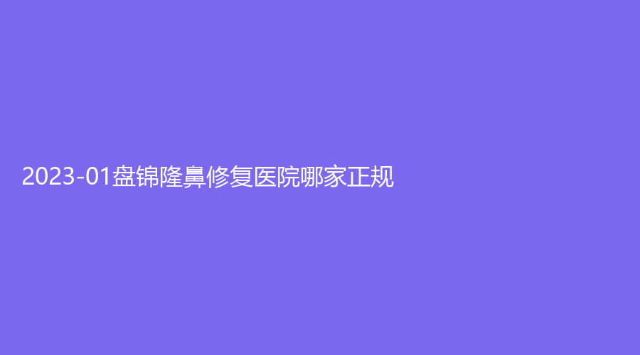 2023-01盘锦隆鼻修复医院哪家正规？