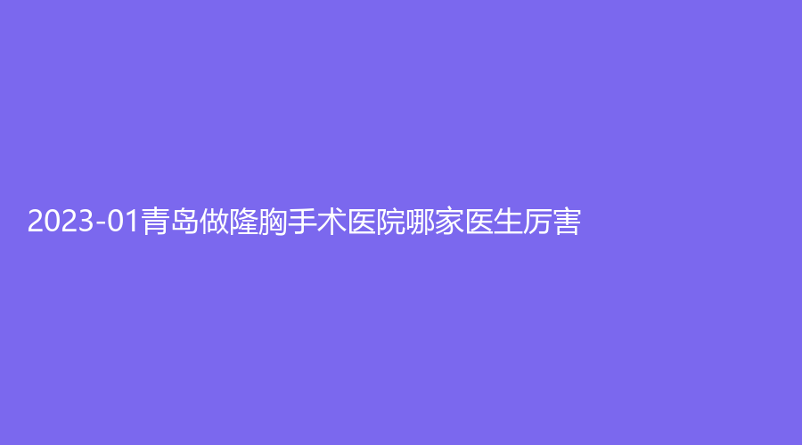 2023-01青岛做隆胸手术医院哪家医生厉害？康德医院医学科、波罗蜜、芳子诊所等机构榜上有名！