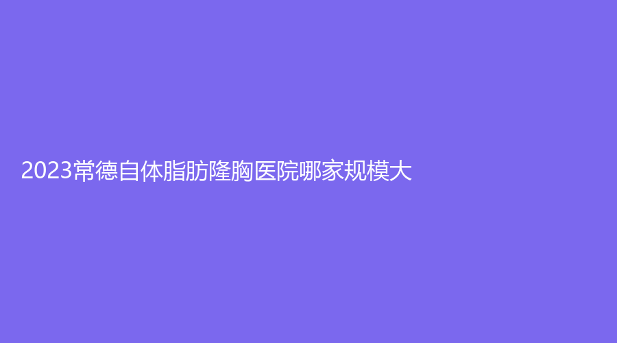 2023常德自体脂肪隆胸医院哪家规模大？