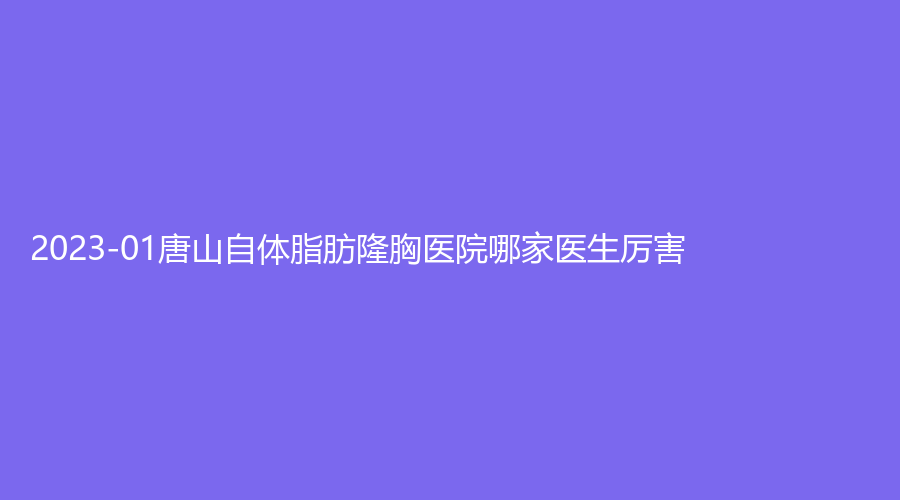 2023-01唐山自体脂肪隆胸医院哪家医生厉害？