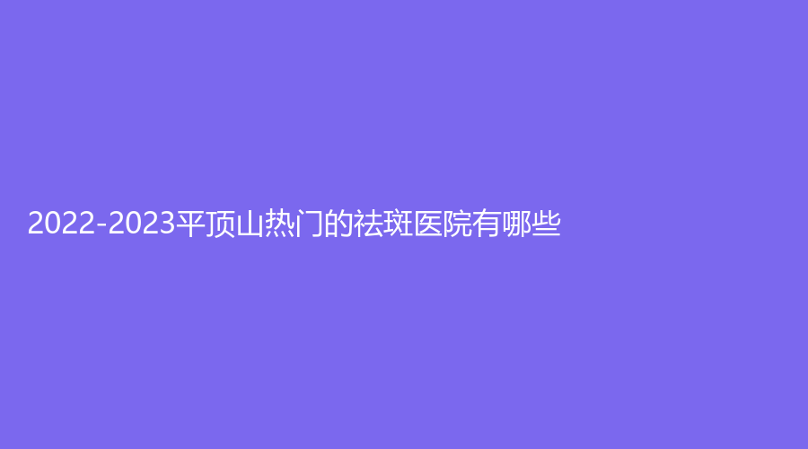 2022-2023平顶山热门的祛斑医院有哪些？