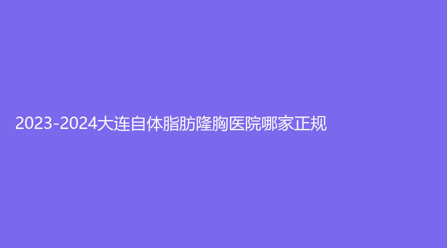 2023-2024大连自体脂肪隆胸医院哪家正规?