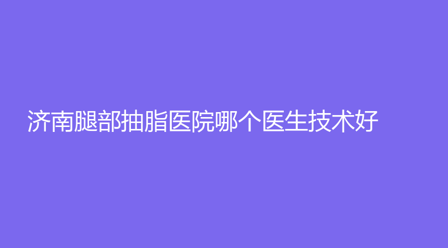 济南腿部抽脂医院哪个医生技术好？木子诊所、嘉美荟诊所、星光等机构稳居前三！