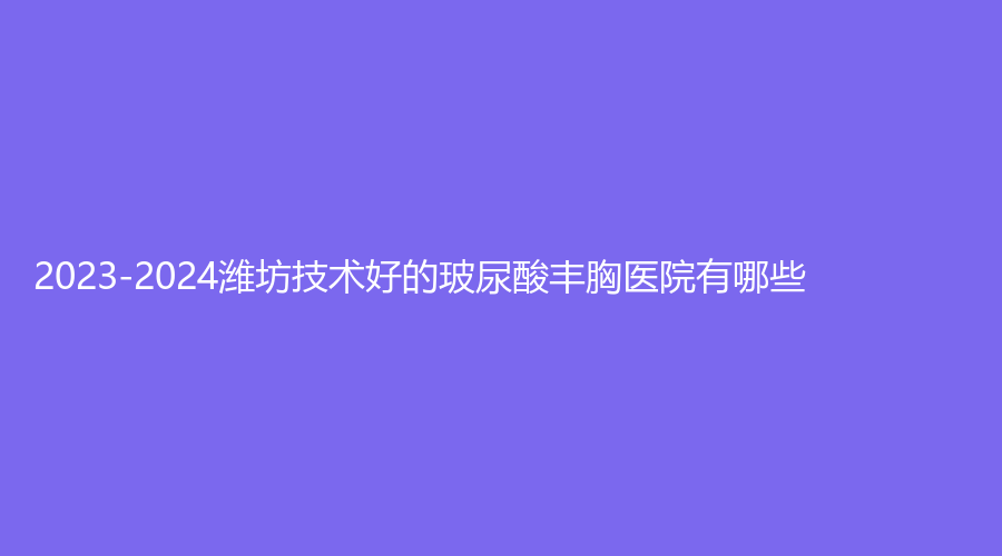 2023-2024潍坊技术好的玻尿酸丰胸医院有哪些？