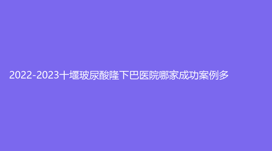 2022-2023十堰玻尿酸隆下巴医院哪家成功案例多？