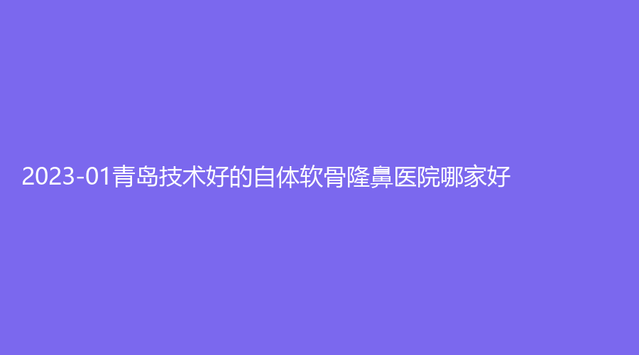 2023-01青岛技术好的自体软骨隆鼻医院哪家好?